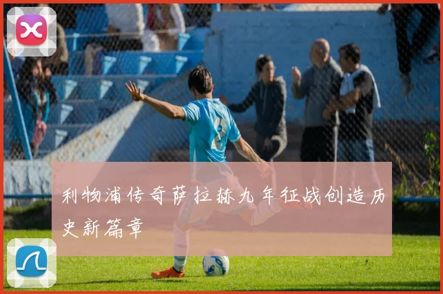 利物浦传奇萨拉赫九年征战创造历史新篇章