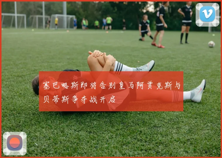 塞巴略斯即将告别皇马阿贾克斯与贝蒂斯争夺战开启