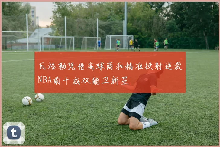 瓦格勒凭借高球商和精准投射逆袭NBA前十成双能卫新星