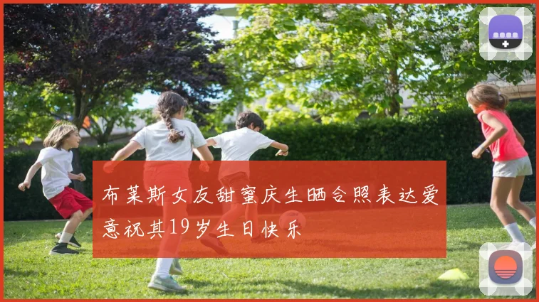布莱斯女友甜蜜庆生晒合照表达爱意祝其19岁生日快乐