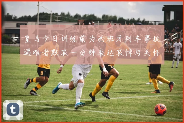 皇马今日训练前为西班牙列车事故遇难者默哀一分钟表达哀悼与关怀