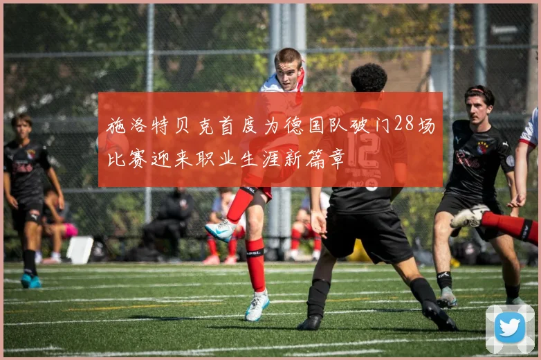 施洛特贝克首度为德国队破门28场比赛迎来职业生涯新篇章