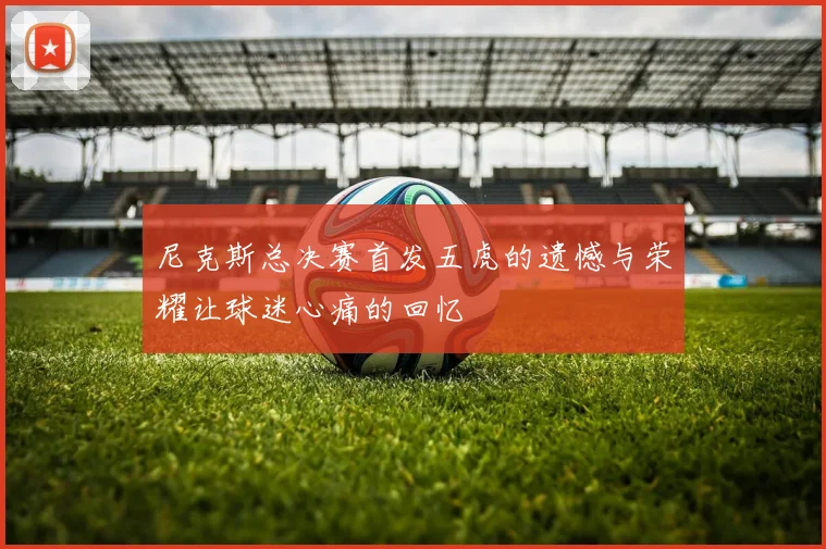 尼克斯总决赛首发五虎的遗憾与荣耀让球迷心痛的回忆