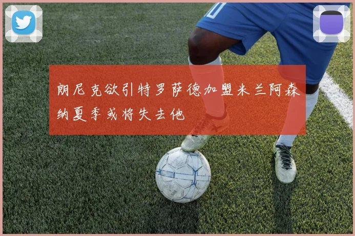 朗尼克欲引特罗萨德加盟米兰阿森纳夏季或将失去他