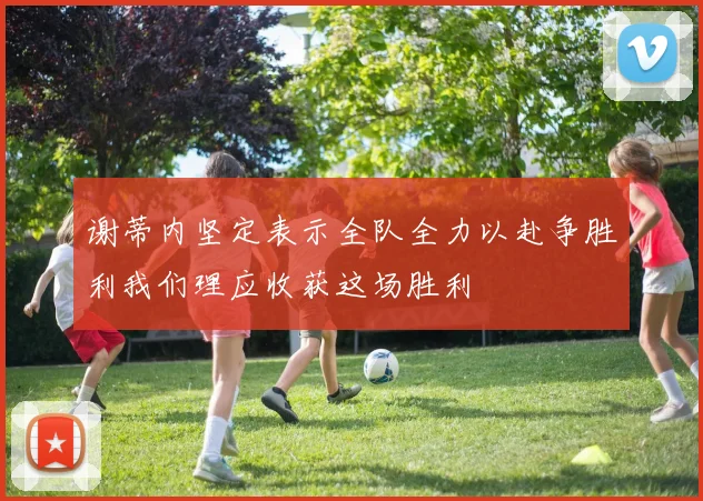 谢蒂内坚定表示全队全力以赴争胜利我们理应收获这场胜利