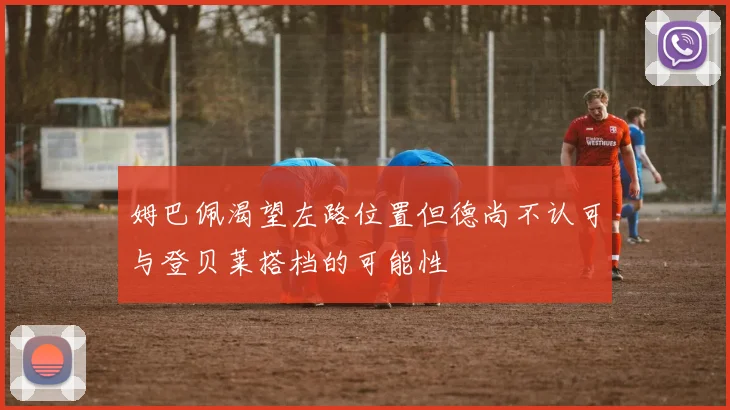 姆巴佩渴望左路位置但德尚不认可与登贝莱搭档的可能性
