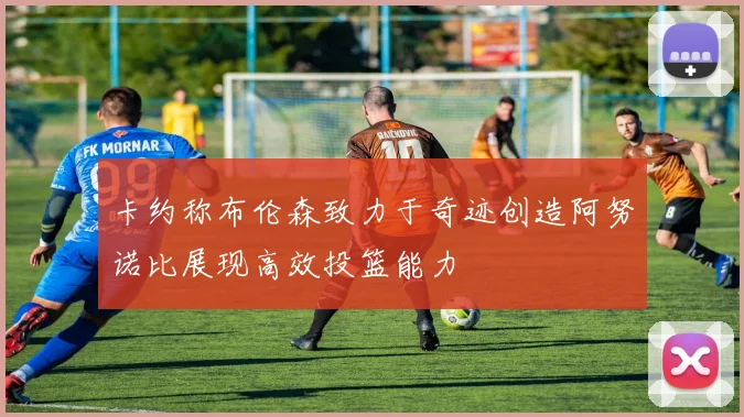 卡约称布伦森致力于奇迹创造阿努诺比展现高效投篮能力