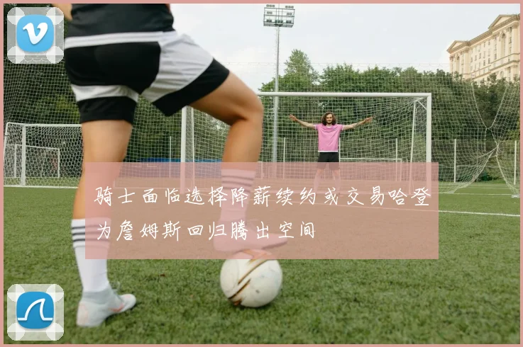 骑士面临选择降薪续约或交易哈登为詹姆斯回归腾出空间