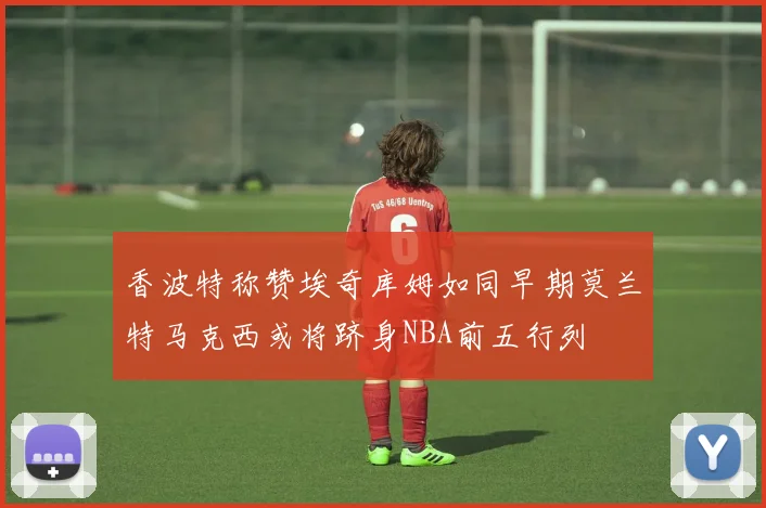 香波特称赞埃奇库姆如同早期莫兰特马克西或将跻身NBA前五行列