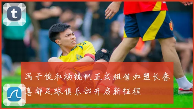 冯子俊和杨镜帆正式租借加盟长春喜都足球俱乐部开启新征程