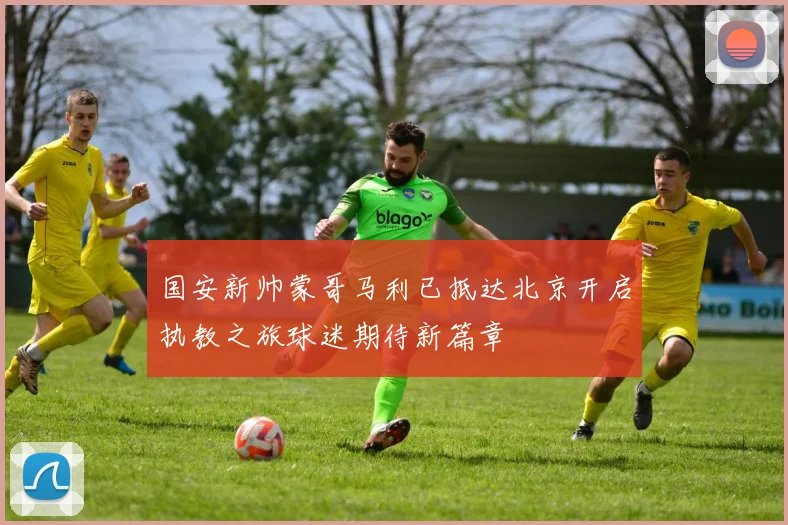 国安新帅蒙哥马利已抵达北京开启执教之旅球迷期待新篇章