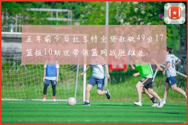五年前今日杜兰特全场狂砍49分17篮板10助攻带领篮网战胜雄鹿