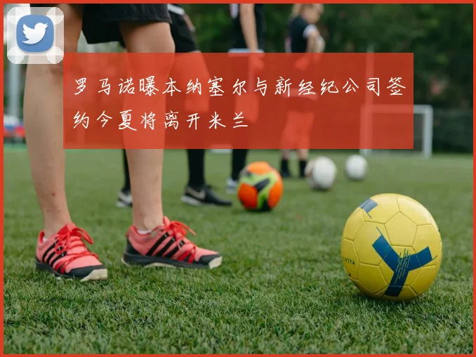罗马诺曝本纳塞尔与新经纪公司签约今夏将离开米兰