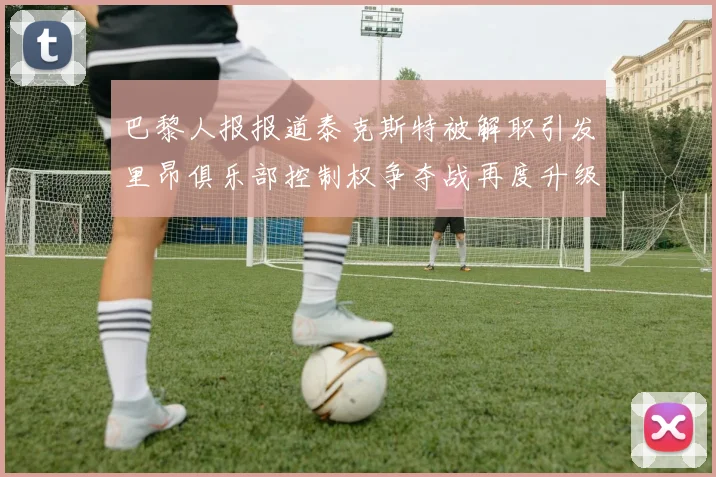 巴黎人报报道泰克斯特被解职引发里昂俱乐部控制权争夺战再度升级