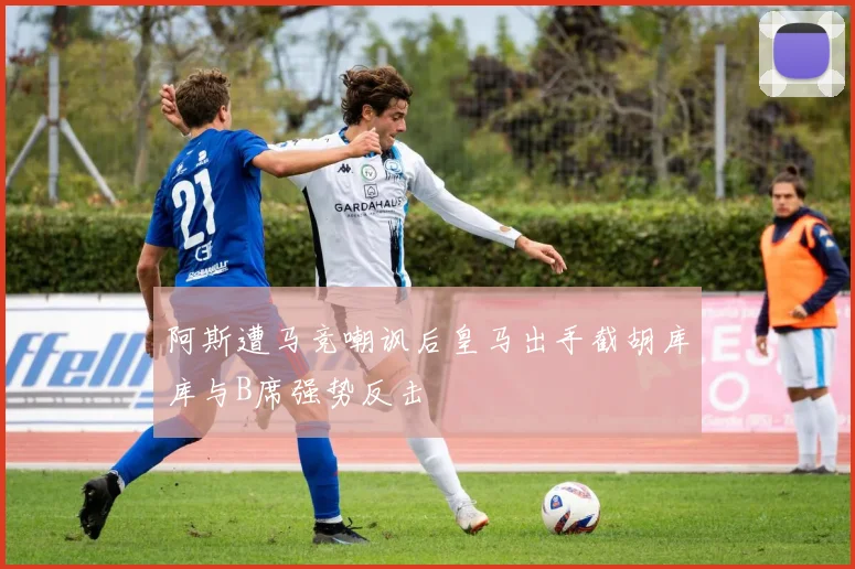阿斯遭马竞嘲讽后皇马出手截胡库库与B席强势反击