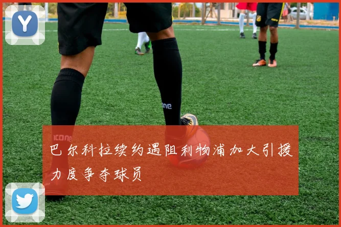 巴尔科拉续约遇阻利物浦加大引援力度争夺球员