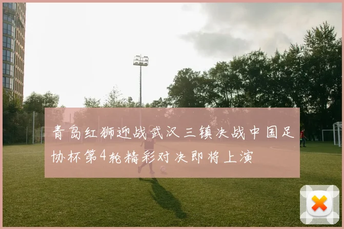 青岛红狮迎战武汉三镇决战中国足协杯第4轮精彩对决即将上演