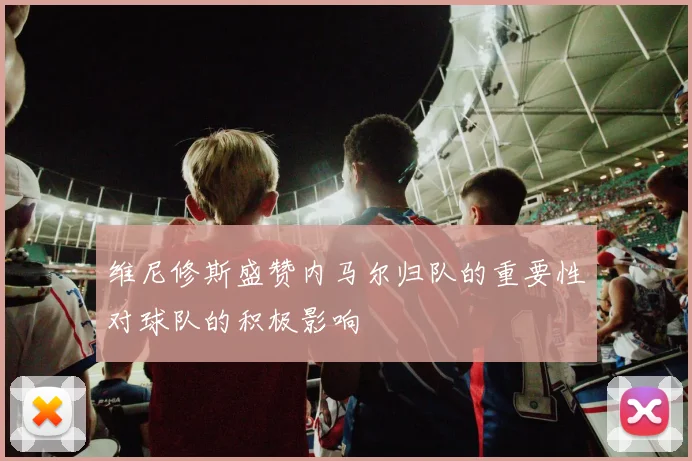维尼修斯盛赞内马尔归队的重要性对球队的积极影响
