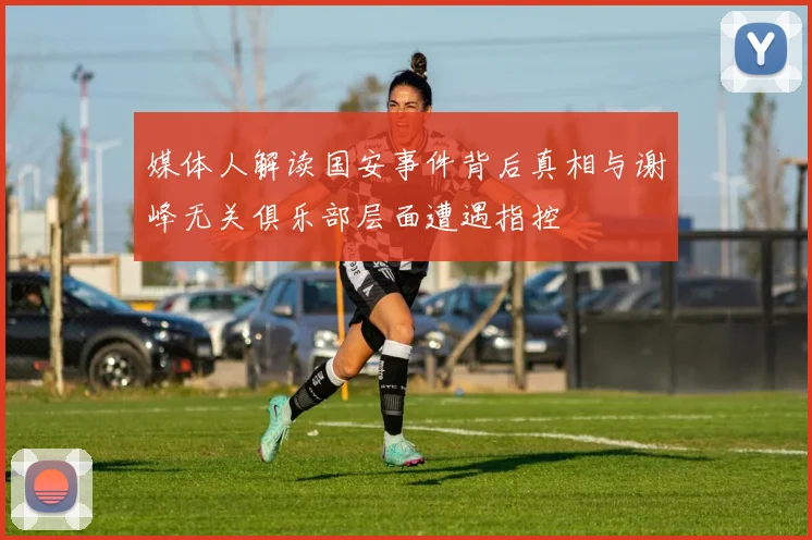 媒体人解读国安事件背后真相与谢峰无关俱乐部层面遭遇指控