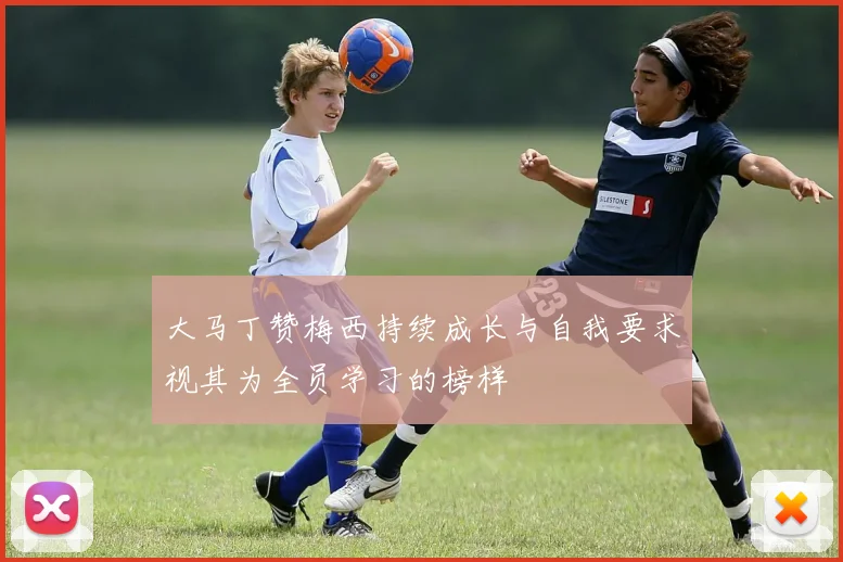大马丁赞梅西持续成长与自我要求视其为全员学习的榜样