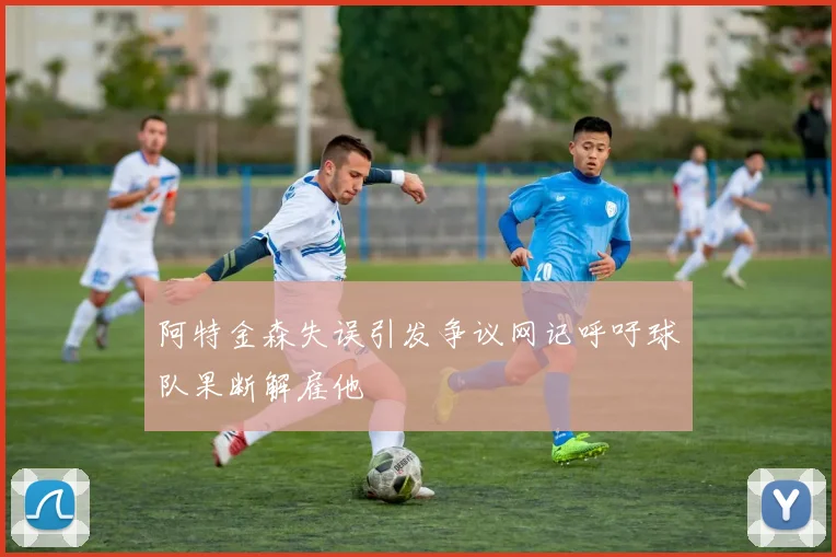 阿特金森失误引发争议网记呼吁球队果断解雇他
