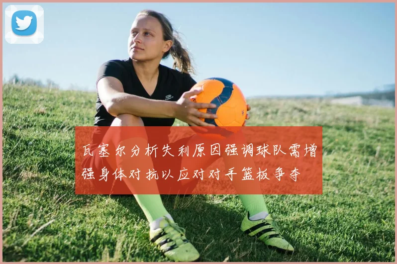 瓦塞尔分析失利原因强调球队需增强身体对抗以应对对手篮板争夺