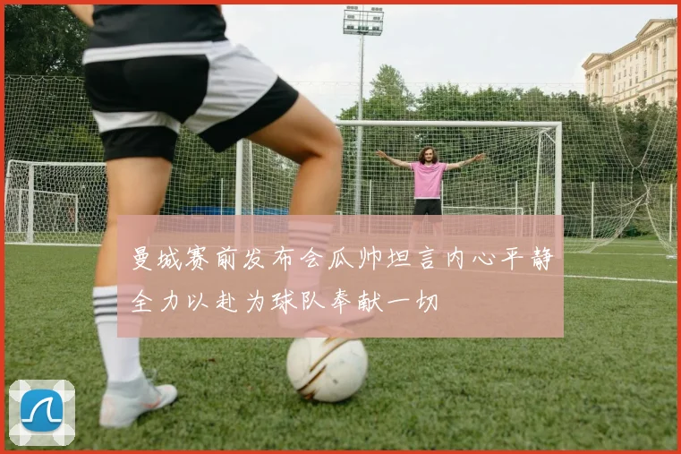 曼城赛前发布会瓜帅坦言内心平静全力以赴为球队奉献一切