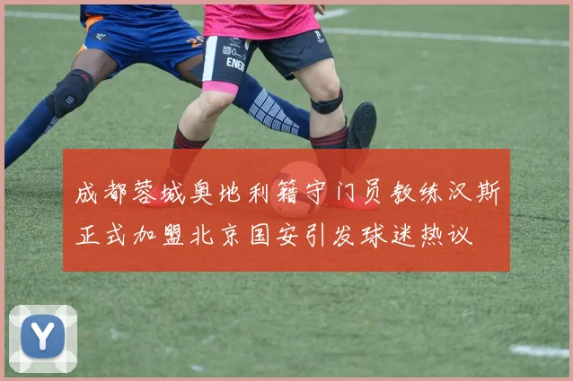 成都蓉城奥地利籍守门员教练汉斯正式加盟北京国安引发球迷热议